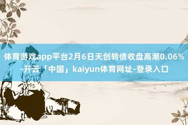 体育游戏app平台2月6日天创转债收盘高潮0.06%-开云「中国」kaiyun体育网址-登录入口