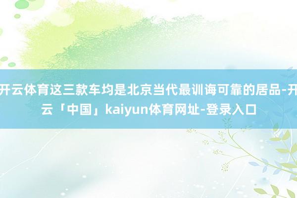 开云体育这三款车均是北京当代最训诲可靠的居品-开云「中国」kaiyun体育网址-登录入口