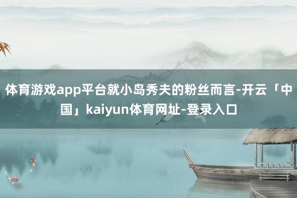 体育游戏app平台就小岛秀夫的粉丝而言-开云「中国」kaiyun体育网址-登录入口