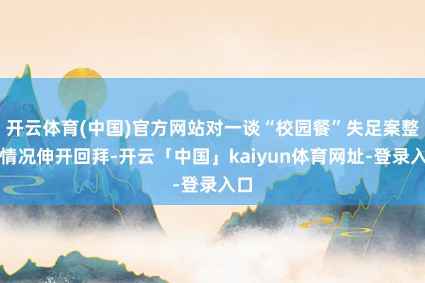 开云体育(中国)官方网站对一谈“校园餐”失足案整改情况伸开回拜-开云「中国」kaiyun体育网址-登录入口