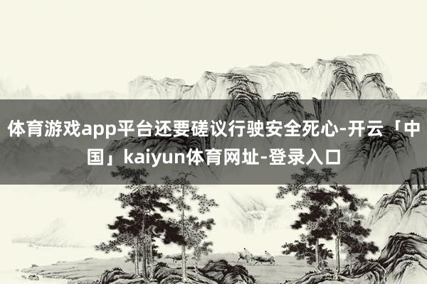 体育游戏app平台还要磋议行驶安全死心-开云「中国」kaiyun体育网址-登录入口