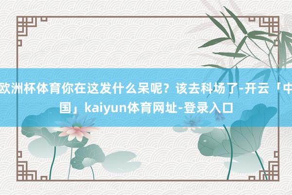 欧洲杯体育你在这发什么呆呢？该去科场了-开云「中国」kaiyun体育网址-登录入口