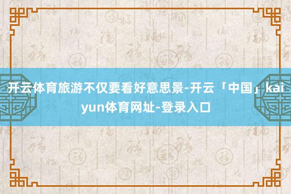 开云体育旅游不仅要看好意思景-开云「中国」kaiyun体育网址-登录入口