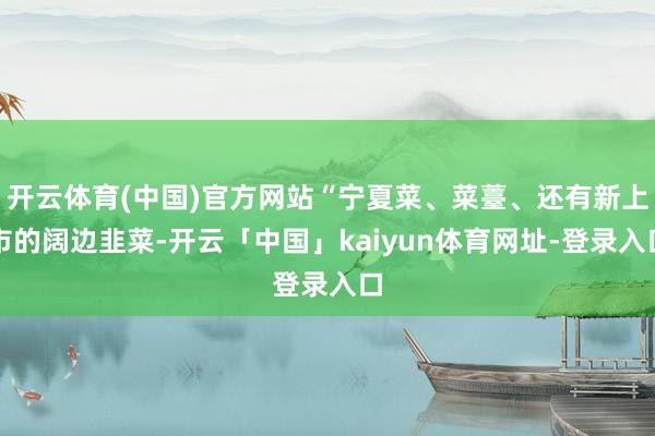 开云体育(中国)官方网站“宁夏菜、菜薹、还有新上市的阔边韭菜-开云「中国」kaiyun体育网址-登录入口
