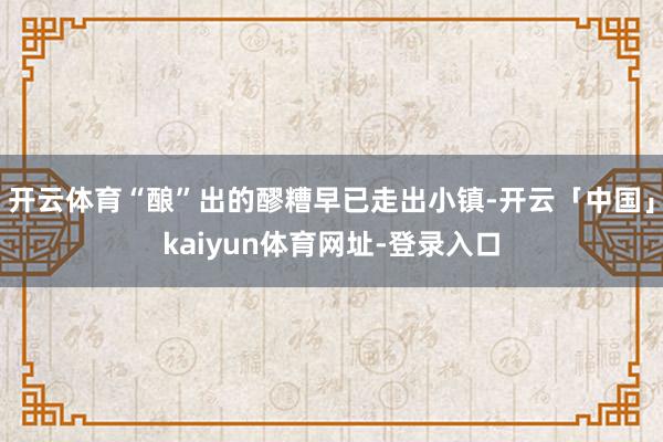 开云体育“酿”出的醪糟早已走出小镇-开云「中国」kaiyun体育网址-登录入口