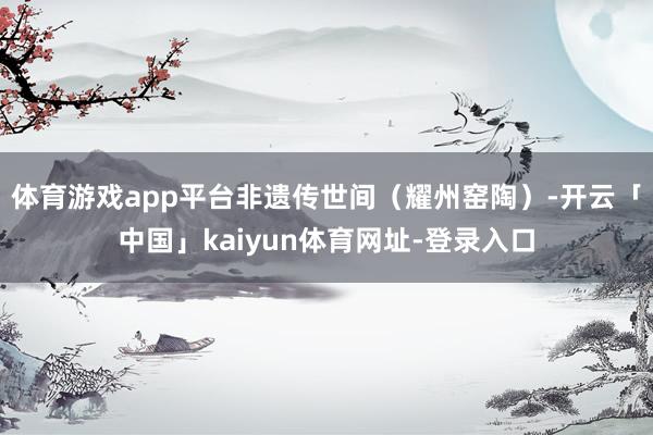 体育游戏app平台非遗传世间（耀州窑陶）-开云「中国」kaiyun体育网址-登录入口