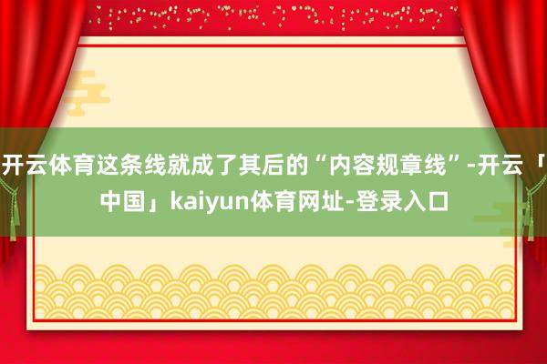 开云体育这条线就成了其后的“内容规章线”-开云「中国」kaiyun体育网址-登录入口